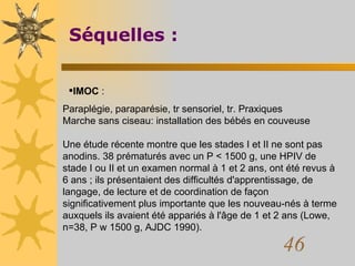 Séquelles : IMOC  :  Paraplégie, paraparésie, tr sensoriel, tr. Praxiques Marche sans ciseau: installation des bébés en couveuse Une étude récente montre que les stades I et II ne sont pas anodins. 38 prématurés avec un P < 1500 g, une HPIV de stade I ou II et un examen normal à 1 et 2 ans, ont été revus à 6 ans ; ils présentaient des difficultés d'apprentissage, de langage, de lecture et de coordination de façon significativement plus importante que les nouveau-nés à terme auxquels ils avaient été appariés à l'âge de 1 et 2 ans (Lowe, n=38, P w 1500 g, AJDC 1990).  