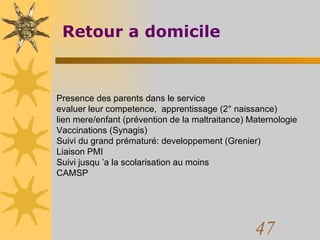 Retour a domicile Presence des parents dans le service evaluer leur competence,  apprentissage (2° naissance) lien mere/enfant (prévention de la maltraitance) Maternologie Vaccinations (Synagis) Suivi du grand prématuré: developpement (Grenier) Liaison PMI Suivi jusqu ’a la scolarisation au moins CAMSP 