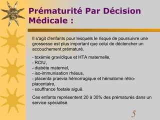 Prématurité Par Décision Médicale : Il s'agit d'enfants pour lesquels le risque de poursuivre une grossesse est plus important que celui de déclencher un accouchement prématuré.  -  toxémie gravidique et HTA maternelle,  -  RCIU,  -  diabète maternel,  -  iso-immunisation rhésus,  -  placenta praevia hémorragique et hématome rétro-placentaire,  -  souffrance foetale aiguë.  Ces enfants représentent 20 à 30% des prématurés dans un service spécialisé.  