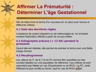 Affirmer La Prématurité : Déterminer L'âge Gestationnel Afin de déterminer le terme d'un nouveau-né, on peut avoir recours à différents critères :  4.1 Date des dernières règles L'existence de cycles irréguliers ou de métrorragies du 1er trimestre rendent l'estimation difficile à partir de ce seul critère.  4.2 Echographie précoce (< 12 SA) pendant la grossesse Quand elle est réalisée, elle permet de préciser le terme avec une faible marge d'erreur.  4.3 Morphogramme Les valeurs du P, de la T et du PC doivent être reportées sur des courbes établies sur une population de référence. Ces critères ne sont cependant pas fiables en cas d'hypotrophie ou de RCIU. Le PC, reste l'élément le plus corrélé au terme, sauf en cas de RCIU global.  
