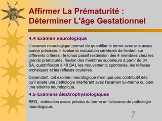Affirmer La Prématurité : Déterminer L'âge Gestationnel 4.4 Examen neurologique L'examen neurologique permet de quantifier le terme avec une assez bonne précision. Il évalue la maturation cérébrale de l'enfant sur différents critères : le tonus passif (extension des 4 membres chez les grands prématurés, flexion des membres supérieurs à partir de 34 SA, quadriflexion à 40 SA), les mouvements spontanés, les réflexes archaiques et les réflexes oculaires.  Cependant, cet examen neurologique n'est que peu contributif dès qu'il existe une pathologie interférant avec l'examen lui-même ou bien une atteinte neurologique.  4.5 Examens électrophysiologiques EEG,  estimation assez précise du terme en l'absence de pathologie neurologique.  