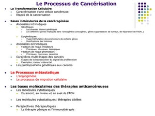 Le Processus de Cancérisation
 La Transformation Cellulaire
 Caractérisation d’une cellule cancéreuse
 Etapes de la cancérisation
 Bases moléculaires de la cancérogénèse
 Anomalies intrinsèques
 Génétiques
 Les diverses lésions génétiques
 Les différents gènes impliqués dans l’oncogénèse (oncogènes, gènes suppresseurs de tumeur, de réparation de l’ADN..)
 Epigénétiques
 Hyperméthylation des promoteurs de certains gènes
 Modifications des histones
 Anomalies extrinsèques
 Facteurs de risque initiateurs
 Chimiques, physiques, biologiques
 Facteurs de risque promoteurs
 Chimiques, hormones, parasites
 Caractères multi-étapes des cancers
 Étapes de la transduction du signal de prolifération
 Exemples: cancer colorectal
 Les prédispositions génétiques aux cancers
 Le Processus métastatique
 L’angiogénèse
 Le processus de migration cellulaire
 Les bases moléculaires des thérapies anticancéreuses
 Les molécules cytotoxiques
 En amont, au niveau et en aval de l’ADN
 Les molécules cytostatiques: thérapies ciblées
 Perspectives thérapeutiques
 La thérapie génique et l’immunothérapie
 