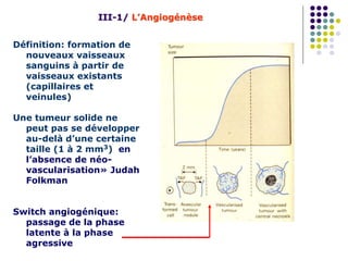 Définition: formation de
nouveaux vaisseaux
sanguins à partir de
vaisseaux existants
(capillaires et
veinules)
Une tumeur solide ne
peut pas se développer
au-delà d’une certaine
taille (1 à 2 mm3) en
l’absence de néo-
vascularisation» Judah
Folkman
Switch angiogénique:
passage de la phase
latente à la phase
agressive
III-1/ L’Angiogénèse
 