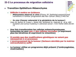 II-2 Le processus de migration cellulaire
 Transition Epithélium-Mésenchyme
 Difficile à mettre en évidence
 Phénomène observé in vitro (Thiery JP. Epithelial-mesenchymal
transitions in tumour progression.Nat Rev Cancer 2002;2:442-54.
 In vivo (Cancer colorectal à la périphérie de la tumeur)
(Jass JR, Barker M, Fraser L, Walsh MD, Whitehall VL, Gabrielli B, et al. APC
mutation and tumour budding in colorectal cancer. J Clin Pathol 2003;56:69-
73
 Une fois transformées les cellules mésenchymateuses
tumorales ne sont pas ≠ des cellules normales (n’expriment
plus les kératines et expriment la vimentine)
 Il semble que des modifications génétiques ne soient pas
nécessaires à ce processus
 L’environnement de la tumeur (facteurs sécrétés par la matrice
extracellulaire) suffit
 La tumeur utilise un programme déjà présent (l’embryogénèse,
cicatrisation)
 