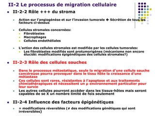 II-2 Le processus de migration cellulaire
 II-2-2 Rôle +++ du stroma
 Action sur l’angiogénèse et sur l’invasion tumorale  Sécrétion de tous les
facteurs ci-dessus
 Cellules stromales concernées:
 Fibroblastes
 Macrophages
 Cellules endothéliales
 L’action des cellules stromales est modifiée par les cellules tumorales:
 Les fibroblastes modifiés sont protumorigènes (mécanisme non encore
élucidé: modifications épigénétiques des cellules stromales?)
 II-2-3 Rôle des cellules souches
 Dans le processus métastatique, seule la migration d’une cellule souche
cancéreuse pourra provoquer dans le tissu hôte la croissance d’une
métastase
 Ces cellules sont rares, résistantes à l’apoptose et aux traitements
chimiothérapiques et nécessitent un µ environnement particulier pour
leur survie
 Les autres cellules pourront accéder dans les tissus-hôtes mais seront
capables de se X un nombre limité de fois seulement
 II-2-4 Influence des facteurs épigénétiques
 = modifications réversibles (≠ des modifications génétiques qui sont
irréversibles)
 