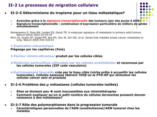 II-2 Le processus de migration cellulaire
 II-2-5 Déterminisme du tropisme pour un tissu métastatique?
 Avancées grâce à la signature transcriptionnelle des tumeurs (par des puces à ADN)
 Signature transcriptionnelle : combinaison d’expression particulière de milliers de gènes
simultanément
Ramaswamy S, Ross KN, Lander ES, Golub TR. A molecular signature of metastasis in primary solid tumors.
Nature Genet 2003;33:49-54
Minn AJ, Gupta GP, Siegel PM, Bos PD, Shu W, Giri DD, et al. Genes that mediate breast cancer metastasis to
lung. Nature 2005;436:518-24
1-Explication mécanistique
Piégeage par les capillaires (Foie)
2-Facteur chimio-attracteur produit par les cellules cibles
3-Molécules particulières véhiculées par les cellules endothéliales et reconnues par
les cellules tumorales (ZIP code vasculaire)
4-Environnement favorable crée par le tissu cible (niche prête à accueillir les cellules
tumorales). Cellules osseuses libèrent TGFβ ou la PTH-RP qui stimulent les
cellules cancer sein et prostate
 II-2-6 Problème des µ métastases (cellules tumorales isolées)
 Elles se divisent peu  sont inaccessibles aux chimiothérapies
 Comment expliquer qu’un si petit nombre de cellules dormantes puissent donner
naissance à des métastases?
 II-2-7 Rôle des polymorphismes dans la progression tumorale
 Caractéristiques personnelles de l’ADN constitutionnel/ADN tumoral chez les
malades
 