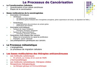 Le Processus de Cancérisation
 La Transformation Cellulaire
 Caractérisation d’une cellule cancéreuse
 Etapes de la cancérisation
 Bases moléculaires de la cancérogénèse
 Anomalies intrinsèques
 Génétiques
 Les diverses lésions génétiques
 Les différents gènes impliqués dans l’oncogénèse (oncogènes, gènes suppresseurs de tumeur, de réparation de l’ADN..)
 Epigénétiques
 Hyperméthylation des promoteurs de certains gènes
 Modifications des histones
 Anomalies extrinsèques
 Facteurs de risque initiateurs
 Chimiques, physiques, biologiques
 Facteurs de risque promoteurs
 Chimiques, hormones, parasites
 Caractères multi-étapes des cancers
 Étapes de la transduction du signal de prolifération
 Exemples: cancer colorectal
 Les prédispositions génétiques aux cancers
 Le Processus métastatique
 L’angiogénèse
 Le processus de migration cellulaire
 Les bases moléculaires des thérapies anticancéreuses
 Les molécules cytotoxiques
 En amont, au niveau et en aval de l’ADN
 L’hormonothérapie
 Les molécules cytostatiques: thérapies ciblées
 Perspectives thérapeutiques
 La thérapie génique et l’immunothérapie
 