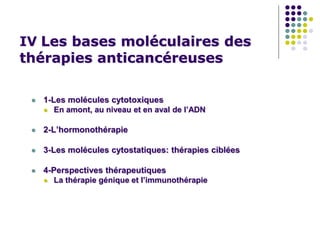 IV Les bases moléculaires des
thérapies anticancéreuses
 1-Les molécules cytotoxiques
 En amont, au niveau et en aval de l’ADN
 2-L’hormonothérapie
 3-Les molécules cytostatiques: thérapies ciblées
 4-Perspectives thérapeutiques
 La thérapie génique et l’immunothérapie
 