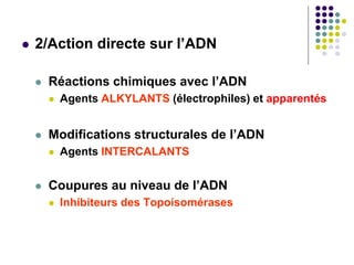  2/Action directe sur l’ADN
 Réactions chimiques avec l’ADN
 Agents ALKYLANTS (électrophiles) et apparentés
 Modifications structurales de l’ADN
 Agents INTERCALANTS
 Coupures au niveau de l’ADN
 Inhibiteurs des Topoisomérases
 