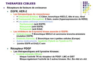 THERAPIES CIBLEES
 Récepteurs de facteurs de croissance
 EGFR, HER-2
 Les thérapeutiques Ac monoclonaux
 = Cetuximab (Erbitux): C Côlon, bronchique NSCLC, tête et cou, rénal
 = Trastuzumab (Herceptine): C Sein, ovaire (hyperexpressuion de HER2)
 = Les autres anticorps monoclonaux:
 Panitumumab (anti EGFR)
 Matuzumab (anti EGFR)
 Pertuzumab (anti Erb2)
 Les inhibiteurs de la tyrosine kinase associée à l’EGFR:
 Gefitinib (Iressa): T Bronchique NSCLC et carcinome broncho-alvéolaire
(mutation EGFR)
 Erlotinib (Tarceva): C Bronchique non à petites cellules (Europe)
 Autres médicaments: lapatinib: (Tykerb ou Tyverb en Fr)
 (contre EGFR et Erb2) C sein
 Récepteur PDGF
 Les thérapeutiques anti tyrosine kinases:
 Imatinib mésylate (Glivec)
 bloque l’activité TK du récepteur de PDGF: LMC et GIST
 Bloque également l’activité de 3 autres kinases: Bcr, Bcr-Abl et c-kit
 