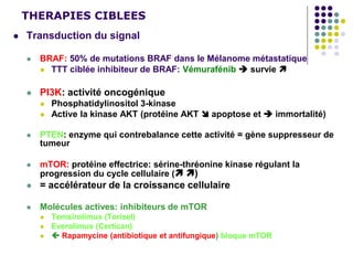 THERAPIES CIBLEES
 Transduction du signal
 BRAF: 50% de mutations BRAF dans le Mélanome métastatique
 TTT ciblée inhibiteur de BRAF: Vémurafénib  survie 
 PI3K: activité oncogénique
 Phosphatidylinositol 3-kinase
 Active la kinase AKT (protéine AKT  apoptose et  immortalité)
 PTEN: enzyme qui contrebalance cette activité = gène suppresseur de
tumeur
 mTOR: protéine effectrice: sérine-thréonine kinase régulant la
progression du cycle cellulaire ( )
 = accélérateur de la croissance cellulaire
 Molécules actives: inhibiteurs de mTOR
 Temsirolimus (Torisel)
 Everolimus (Certican)
  Rapamycine (antibiotique et antifungique) bloque mTOR
 