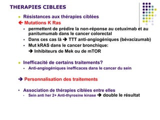 THERAPIES CIBLEES
 Résistances aux thérapies ciblées
 Mutations K Ras
 permettent de prédire la non-réponse au cetuximab et au
panitumumab dans le cancer colorectal
 Dans ces cas là  TTT anti-angiogéniques (bévacizumab)
 Mut kRAS dans le cancer bronchique:
 Inhibiteurs de Mek ou de mTOR
 Inefficacité de certains traitements?
 Anti-angiogéniques inefficaces dans le cancer du sein
 Personnalisation des traitements
• Association de thérapies ciblées entre elles
• Sein anti her 2+ Anti-thyrosine kinase  double le résultat
 