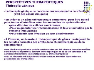PERSPECTIVES THERAPEUTIQUES
Thérapie Génique
•La thérapie génique ne concerne pas seulement la cancérologie
(2/3 des essais cliniques)
•En théorie: un gène thérapeutique antitumoral peut être utilisé
pour tenter d’interférer avec les anomalies du cycle cellulaire
•pour détruire les cellules cancéreuses
•Pour augmenter leur reconnaissance et leur élimination par le
système immunitaire
•Pour ralentir leur invasion ou leur dissémination
•A l’inverse, un transfert thérapeutique de gènes protègerait la
les cellules normales des effets de la chimiothérapie ou de la
radiothérapie
•Des résultats significatifs parfois spectaculaires ont été obtenus dans des modèles
de tumeurs transplantées, souvent immunogéniques et de ce fait sensibles à de
nombreux traitements immunologiques ou chimiothérapiques
•Peu de résultats ont été publiés sur des tumeurs animales spontanées ou
provoquées par transgénèse
 