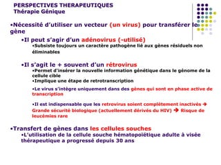 PERSPECTIVES THERAPEUTIQUES
Thérapie Génique
•Nécessité d’utiliser un vecteur (un virus) pour transférer le
gène
•Il peut s’agir d’un adénovirus (-utilisé)
•Subsiste toujours un caractère pathogène lié aux gènes résiduels non
éliminables
•Il s’agit le + souvent d’un rétrovirus
•Permet d'insérer la nouvelle information génétique dans le génome de la
cellule cible
•Implique une étape de retrotranscription
•Le virus s’intègre uniquement dans des gènes qui sont en phase active de
transcription
•Il est indispensable que les retrovirus soient complètement inactivés 
Grande sécurité biologique (actuellement dérivés du HIV)  Risque de
leucémies rare
•Transfert de gènes dans les cellules souches
•L’utilisation de la cellule souche hématopoïétique adulte à visée
thérapeutique a progressé depuis 30 ans
 
