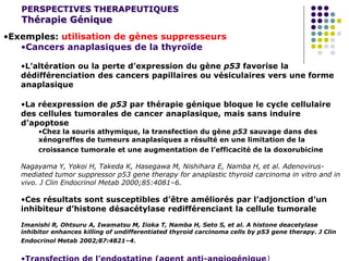 PERSPECTIVES THERAPEUTIQUES
Thérapie Génique
•Exemples: utilisation de gènes suppresseurs
•Cancers anaplasiques de la thyroïde
•L’altération ou la perte d’expression du gène p53 favorise la
dédifférenciation des cancers papillaires ou vésiculaires vers une forme
anaplasique
•La réexpression de p53 par thérapie génique bloque le cycle cellulaire
des cellules tumorales de cancer anaplasique, mais sans induire
d’apoptose
•Chez la souris athymique, la transfection du gène p53 sauvage dans des
xénogreffes de tumeurs anaplasiques a résulté en une limitation de la
croissance tumorale et une augmentation de l’efficacité de la doxorubicine
Nagayama Y, Yokoi H, Takeda K, Hasegawa M, Nishihara E, Namba H, et al. Adenovirus-
mediated tumor suppressor p53 gene therapy for anaplastic thyroid carcinoma in vitro and in
vivo. J Clin Endocrinol Metab 2000;85:4081–6.
•Ces résultats sont susceptibles d’être améliorés par l’adjonction d’un
inhibiteur d’histone désacétylase redifférenciant la cellule tumorale
Imanishi R, Ohtsuru A, Iwamatsu M, Iioka T, Namba H, Seto S, et al. A histone deacetylase
inhibitor enhances killing of undifferentiated thyroid carcinoma cells by p53 gene therapy. J Clin
Endocrinol Metab 2002;87:4821–4.
 