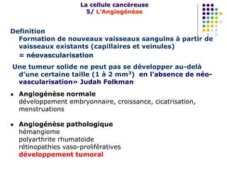 Definition
Formation de nouveaux vaisseaux sanguins à partir de
vaisseaux existants (capillaires et veinules)
= néovascularisation
Une tumeur solide ne peut pas se développer au-delà
d’une certaine taille (1 à 2 mm3) en l’absence de néo-
vascularisation» Judah Folkman
 Angiogénèse normale
développement embryonnaire, croissance, cicatrisation,
menstruations
 Angiogénèse pathologique
hémangiome
polyarthrite rhumatoïde
rétinopathies vaso-prolifératives
développement tumoral
La cellule cancéreuse
5/ L’Angiogénèse
 