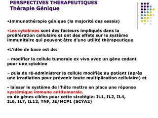 PERSPECTIVES THERAPEUTIQUES
Thérapie Génique
•Immunothérapie génique (la majorité des essais)
•Les cytokines sont des facteurs impliqués dans la
prolifération cellulaire et ont des effets sur le système
immunitaire qui peuvent être d’une utilité thérapeutique
•L’idée de base est de:
– modifier la cellule tumorale ex vivo avec un gène codant
pour une cytokine
– puis de ré-administrer la cellule modifiée au patient (après
une irradiation pour prévenir toute multiplication cellulaire) et
- laisser le système de l’hôte mettre en place une réponse
systémique immune antitumorale.
ex de gènes cibles pour cette stratégie: IL1, IL2, IL4,
IL6, IL7, IL12, TNF, JE/MCP1 (SCYA2)
 