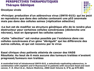 PERSPECTIVES THERAPEUTIQUES
Thérapie Génique
Oncolyse virale
•Principe: production d’un adénovirus virus (0NYX-015): qui ne peut
se reproduire que dans des cellules contenant une p53 anormale
mais pas dans des cellules saines (réplication sélective)
•Le but est de modifier sa structure génétique afin de le rendre plus
destructeur pour certaines cellules cancéreuses (déclenche une
nécrose), tout en épargnant les cellules saines
•Cette "sélection" est rendue possible par l’existence dans ces
cellules cancéreuses d’un gène "dérégulé" qui les différencie des
autres cellules, et qui est reconnu par le virus
Essai clinique chez patients atteints de cancer des VADS
Résultats: Au bout de 6 mois aucune des tumeurs traitées n’avaient
progressé/tumeurs non traitées
A controlled trial of intratumoral ONYX-015, a selectively-replicating adenovirus, in
combination with cisplatin and 5-fluorouracil in patients with recurrent head and neck
cancer, F. R. Khuri & al., Nature Medicine, 2000 Août Volume 6, N°8, pp 879-885.
 