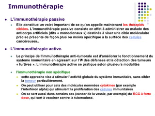 Immunothérapie
 L’immunothérapie passive
 Elle constitue un volet important de ce qu’on appelle maintenant les thérapies
ciblées. L’immunothérapie passive consiste en effet à administrer au malade des
anticorps artificiels (dits « monoclonaux ») destinés à viser une cible moléculaire
précise présente de façon plus ou moins spécifique à la surface des cellules
cancéreuses..
 L’immunothérapie active.
 Le principe de l'immunothérapie anti-tumorale est d'améliorer le fonctionnement du
système immunitaire en agissant sur l’ des défenses et la détection des tumeurs
« furtives ». L’immunothérapie active se pratique selon plusieurs modalités
 l’immunothérapie non spécifique
 cette approche vise à stimuler l’activité globale du système immunitaire, sans cibler
la tumeur particulièrement.
 On peut utiliser pour cela des molécules nommées cytokines (par exemple
l’interféron alpha) qui stimulent la prolifération des cellules immunitaires
 On se sert aussi dans certains cas (cancer de la vessie, par exemple) de BCG à forte
dose, qui sert à vacciner contre la tuberculose.
 