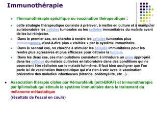 Immunothérapie
 l’immunothérapie spécifique ou vaccination thérapeutique :
 cette stratégie thérapeutique consiste à prélever, à mettre en culture et à manipuler
au laboratoire les cellules tumorales ou les cellules immunitaires du malade avant
de les lui réinjecter.
 Dans le premier cas, on cherche à rendre les cellules tumorales plus
immunogènes, c’est-à-dire plus « visibles » par le système immunitaire.
 Dans le second cas, on cherche à stimuler les cellules immunitaires pour les
rendre plus agressives et plus efficaces pour détruire la tumeur.
 Dans les deux cas, ces manipulations consistent à introduire un gène approprié
dans les cellules du malade cultivées en laboratoire dans des conditions qui ne
pourraient être réalisées sur le malade lui-même. Il faut bien souligner que l’on
parle ici de vaccination thérapeutique qui n’a rien à voir avec la vaccination
préventive des maladies infectieuses (tétanos, poliomyélite, etc…).
 Association thérapie ciblée par Vémurafénib (anti-BRAF) et immunothérapie
par Ipilimubab qui stimule le système immunitaire dans le traitement du
mélanome métastatique
(résultats de l’essai en cours)
 
