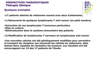 PERSPECTIVES THERAPEUTIQUES
Thérapie Génique
Quelques exemples
•17 patients atteints de mélanome avancé avec deux traitements.
•1/Découverte de quelques lymphocytes T anti-cancer (en petit nombre)
•Extraction de ces lymphocytes T tumoraux particuliers
•Mise en culture
•Réintroduction dans le système immunitaire des patients
•2/Modification de lymphocytes T normaux en lymphocytes anti-cancer
•Ces nouvelles cellules ont été génétiquement modifiées pour permettre
le transport du récepteur qui reconnaît les cellules du mélanome, elles
étaient donc capables de combattre les tumeurs. Les résultats ont été
encourageant sur 15 des 17 patients de l'étude.
 