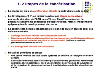 1-2 Etapes de la cancérisation
 Le cancer est du à une prolifération clonale (à partir d’une seule cellule)
 Le développement d’une tumeur survient par étapes successives
une seule altération de l’ADN ne suffit pas. C’est l’accumulation de
plusieurs évènements génétiques ou épigénétiques, rares et indépendants
qui permettent le développement du cancer
 Le génome des cellules cancéreuses s’éloigne de plus en plus de celui des
cellules normales
 Avantage sélectif des cellules tumorales/cellules normales
 Développement de /s populations cellulaires ayant acquis des modifications génétiques
supplémentaires conférant à ce clone un pouvoir sélectif (meilleur pouvoir de
prolifération de survie ou invasif)
 Cet avantage sera transmis aux cellules filles
 Instabilité génétique et cancer
 Une cellule normale possède divers systèmes de contrôle de l’intégrité de de son
génome
 La cellule cancéreuse est caractérisée par une instabilité génétique ( nombreuses
anomalies chromosomiques) liée à une déficience des systèmes de surveillance
et de réparation du génome permettant à la cellule d’accumuler les altérations de
l’ADN
 
