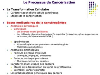 Le Processus de Cancérisation
 La Transformation Cellulaire
 Caractérisation d’une cellule cancéreuse
 Etapes de la cancérisation
 Bases moléculaires de la cancérogénèse
 Anomalies intrinsèques
 Génétiques
 Les diverses lésions génétiques
 Les différents gènes impliqués dans l’oncogénèse (oncogènes, gènes suppresseurs
de tumeur, de réparation de l’ADN..)
 Epigénétiques
 Hyperméthylation des promoteurs de certains gènes
 Modifications des histones
 Anomalies extrinsèques
 Facteurs de risque initiateurs
 Chimiques, physiques, biologiques
 Facteurs de risque promoteurs
 Chimiques, hormones, parasites
 Caractères multi-étapes des cancers
 Étapes de la transduction du signal de prolifération
 Exemples: cancer colorectal
 Les prédispositions génétiques aux cancers
 