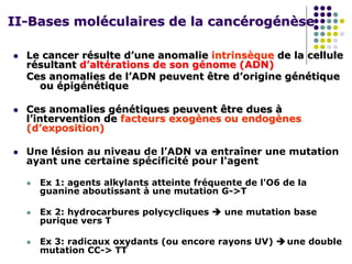 II-Bases moléculaires de la cancérogénèse
 Le cancer résulte d’une anomalie intrinsèque de la cellule
résultant d’altérations de son génome (ADN)
Ces anomalies de l’ADN peuvent être d’origine génétique
ou épigénétique
 Ces anomalies génétiques peuvent être dues à
l’intervention de facteurs exogènes ou endogènes
(d’exposition)
 Une lésion au niveau de l’ADN va entraîner une mutation
ayant une certaine spécificité pour l'agent
 Ex 1: agents alkylants atteinte fréquente de l'O6 de la
guanine aboutissant à une mutation G->T
 Ex 2: hydrocarbures polycycliques  une mutation base
purique vers T
 Ex 3: radicaux oxydants (ou encore rayons UV)  une double
mutation CC-> TT
 
