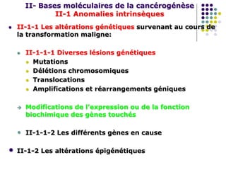 II- Bases moléculaires de la cancérogénèse
II-1 Anomalies intrinsèques
 II-1-1 Les altérations génétiques survenant au cours de
la transformation maligne:
 II-1-1-1 Diverses lésions génétiques
 Mutations
 Délétions chromosomiques
 Translocations
 Amplifications et réarrangements géniques
 Modifications de l’expression ou de la fonction
biochimique des gènes touchés
• II-1-1-2 Les différents gènes en cause
• II-1-2 Les altérations épigénétiques
 
