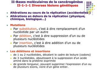 II-Bases moléculaires de la cancérogénèse
II-1-1-1 Diverses lésions génétiques
 Altérations au cours de la réplication (accidentelles )
 Altérations en dehors de la réplication (physique,
chimique, biologique…)
 Mutations
 Par substitution, c’est à dire remplacement d’un
nucléotide par un autre
 Par délétion, c’est à dire suppression d’un ou de
plusieurs nucléotides
 Par insertion, c’est à dire addition d’un ou de
plusieurs nucléotides
 Les délétions et insertions
 de 1 ou 2 nucléotides, décalant le cadre de lecture (codons)
 de 3 nucléotides, aboutissant à la suppression d’un acide
aminé dans la protéine exprimée
 de grande longueur, pouvant supprimer l’expression d’un ou
de plusieurs exons, voire d’un gène entier.
 