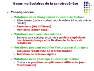 Bases moléculaires de la cancérogénèse
 Conséquences
 Mutations sans changement du cadre de lecture
 Silencieuses (codons codant pour le même AA ou de même
famille)
 Faux-sens (AA différent)
 Non-sens (codon stop)
 Mutations au niveau des introns
 Souvent sans conséquences mais parfois empêchent
l’excision-épissage et la fixation de facteurs de
régulation
 Mutations pouvant modifier l’expression d’un gène
 séquence régulatrice de la transcription
 Initiation de la transcription
 Mutations avec décalage du cadre de lecture
 Graves car protéine complètement différente (non
fonctionnelle)
 