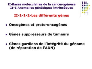 II-Bases moléculaires de la cancérogénèse
II-1 Anomalies génétiques intrinsèques
II-1-1-2-Les différents gènes
 Oncogènes et proto-oncogènes
 Gènes suppresseurs de tumeurs
 Gènes gardiens de l’intégrité du génome
(de réparation de l’ADN)
 