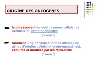 ORIGINE DES ONCOGENES
le plus souvent dérivent de gènes cellulaires
normaux ou proto-oncogènes
("c-onc")
rarement origine virale= formes altérées de
gènes d’origine cellulaire (proto-oncogènes),
capturés et modifiés par les rétro-virus
("v-onc")
 