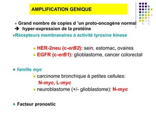 Récepteurs membranaires à activité tyrosine kinase
 HER-2neu (c-erB2): sein, estomac, ovaires
 EGFR (c-erB1): glioblastome, cancer colorectal
 famille myc
 carcinome bronchique à petites cellules:
N-myc, L-myc
 neuroblastome (+/- glioblastome): N-myc
 Facteur pronostic
AMPLIFICATION GENIQUE
 Grand nombre de copies d ’un proto-oncogène normal
 hyper-expression de la protéine
 