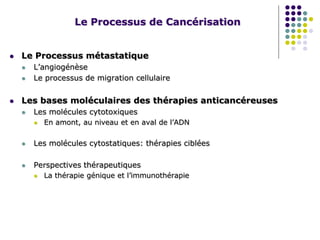 Le Processus de Cancérisation
 Le Processus métastatique
 L’angiogénèse
 Le processus de migration cellulaire
 Les bases moléculaires des thérapies anticancéreuses
 Les molécules cytotoxiques
 En amont, au niveau et en aval de l’ADN
 Les molécules cytostatiques: thérapies ciblées
 Perspectives thérapeutiques
 La thérapie génique et l’immunothérapie
 