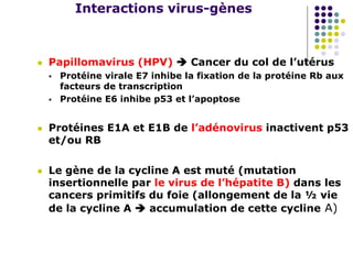 Interactions virus-gènes
 Papillomavirus (HPV)  Cancer du col de l’utérus
 Protéine virale E7 inhibe la fixation de la protéine Rb aux
facteurs de transcription
 Protéine E6 inhibe p53 et l’apoptose
 Protéines E1A et E1B de l’adénovirus inactivent p53
et/ou RB
 Le gène de la cycline A est muté (mutation
insertionnelle par le virus de l’hépatite B) dans les
cancers primitifs du foie (allongement de la ½ vie
de la cycline A  accumulation de cette cycline A)
 