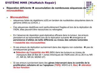 SYSTÈME MMR (MisMatch Repair)
 Réparation déficiente  accumulation de nombreuses séquences de
microsatellites
 Microsatellites:
 séquences faites de répétitions (x20) en tandem de nucléotides ubiquitaires dans le
génome (AAA) ou (CACA..)
 Ces séquences répétitives sont particulièrement fragiles et lors de la réplication de
l’ADN, elles peuvent être raccourcies ou rallongées
 En l’absence de réparation post-réplicative efficace dans la tumeur, les erreurs
persistent et se transmettent lors de la réplication suivante  émergence et
persistance d’allèles de taille différente au niveau des cellules tumorales
= instabilité des microsatellites
 Si ces erreurs de réplication surviennent dans des régions non codantes  pas de
conséquences graves
 Détection de l’instabilité des MS (MSI) dans les tumeurs au niveau de
marqueurs (Bat 25 Bat 26 = zones introniques de l’ADN avec 25 ou 26 A ou NR
21, NR 22, NR 24, MONO 27)
 Si ces erreurs surviennent dans des gènes intervenant dans le contrôle de la
prolifération cellulaire et/ ou l’apoptose (TGFβ, MSH3 et 6, Bax)  altération
de leur fonction
 