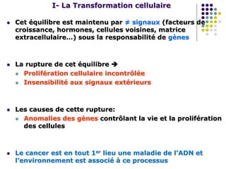 I- La Transformation cellulaire
 Cet équilibre est maintenu par ≠ signaux (facteurs de
croissance, hormones, cellules voisines, matrice
extracellulaire…) sous la responsabilité de gènes
 La rupture de cet équilibre 
 Prolifération cellulaire incontrôlée
 Insensibilité aux signaux extérieurs
 Les causes de cette rupture:
 Anomalies des gènes contrôlant la vie et la prolifération
des cellules
 Le cancer est en tout 1er lieu une maladie de l’ADN et
l’environnement est associé à ce processus
 