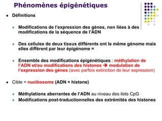 Phénomènes épigénétiques
 Définitions
 Modifications de l’expression des gènes, non liées à des
modifications de la séquence de l’ADN
 Des cellules de deux tissus différents ont le même génome mais
elles diffèrent par leur épigénome =
 Ensemble des modifications épigénétiques : méthylation de
l’ADN et/ou modifications des histones  modulation de
l’expression des gènes (avec parfois extinction de leur expression)
 Cible = nucléosome (ADN + histone)
 Méthylations aberrantes de l’ADN au niveau des ilots CpG
 Modifications post-traductionnelles des extrémités des histones
 