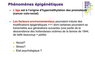 Phénomènes épigénétiques
 L’âge est à l’origine d’hyperméthylation des promoteurs
(cancer colo-rectal)
 Les facteurs environnementaux pourraient induire des
modifications épigénétiques +++ dont certaines pourraient se
transmettre aux générations suivantes (une partie de la
descendance des hollandaises victimes de la famine de 1944,
de taille beaucoup + petite)
 Alcool?
 Stress?
 Etat psychologique ?
 