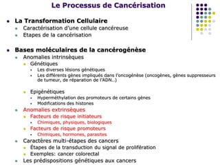 Le Processus de Cancérisation
 La Transformation Cellulaire
 Caractérisation d’une cellule cancéreuse
 Etapes de la cancérisation
 Bases moléculaires de la cancérogénèse
 Anomalies intrinsèques
 Génétiques
 Les diverses lésions génétiques
 Les différents gènes impliqués dans l’oncogénèse (oncogènes, gènes suppresseurs
de tumeur, de réparation de l’ADN..)
 Epigénétiques
 Hyperméthylation des promoteurs de certains gènes
 Modifications des histones
 Anomalies extrinsèques
 Facteurs de risque initiateurs
 Chimiques, physiques, biologiques
 Facteurs de risque promoteurs
 Chimiques, hormones, parasites
 Caractères multi-étapes des cancers
 Étapes de la transduction du signal de prolifération
 Exemples: cancer colorectal
 Les prédispositions génétiques aux cancers
 