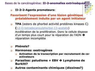 Bases de la cancérogénèse: II-2-anomalies extrinsèques
 II-2-2-Agents promoteurs:
Favorisent l’expression d’une lésion génétique
préalablement induite par un agent initiateur
 TPA (esters de phorbol activité protéines kinases C)
(12-O-tetradecanoylphorbol-13-acetate)
Accélération de la prolifération. Donc la cellule dispose
d’un temps plus court pour la réparation de l’ADN 
réparation incomplète
 Phénols?
 Hormones: oestrogènes
 Activation de la transcription par recrutement de co-
activateurs
 Parasites: paludisme + EBV  Lymphome de
Burkitt?
 Autres contaminants chimiques (dioxines?)
 