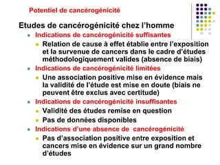 Potentiel de cancérogénicité
Etudes de cancérogénicité chez l’homme
 Indications de cancérogénicité suffisantes
 Relation de cause à effet établie entre l’exposition
et la survenue de cancers dans le cadre d’études
méthodologiquement valides (absence de biais)
 Indications de cancérogénicité limitées
 Une association positive mise en évidence mais
la validité de l’étude est mise en doute (biais ne
peuvent être exclus avec certitude)
 Indications de cancérogénicité insuffisantes
 Validité des études remise en question
 Pas de données disponibles
 Indications d’une absence de cancérogénicité
 Pas d’association positive entre exposition et
cancers mise en évidence sur un grand nombre
d’études
 