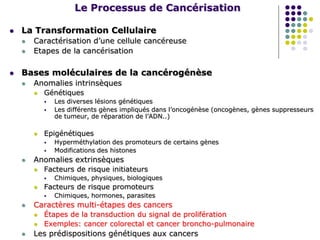 Le Processus de Cancérisation
 La Transformation Cellulaire
 Caractérisation d’une cellule cancéreuse
 Etapes de la cancérisation
 Bases moléculaires de la cancérogénèse
 Anomalies intrinsèques
 Génétiques
 Les diverses lésions génétiques
 Les différents gènes impliqués dans l’oncogénèse (oncogènes, gènes suppresseurs
de tumeur, de réparation de l’ADN..)
 Epigénétiques
 Hyperméthylation des promoteurs de certains gènes
 Modifications des histones
 Anomalies extrinsèques
 Facteurs de risque initiateurs
 Chimiques, physiques, biologiques
 Facteurs de risque promoteurs
 Chimiques, hormones, parasites
 Caractères multi-étapes des cancers
 Étapes de la transduction du signal de prolifération
 Exemples: cancer colorectal et cancer broncho-pulmonaire
 Les prédispositions génétiques aux cancers
 