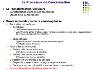 Le Processus de Cancérisation
 La Transformation Cellulaire
 Caractérisation d’une cellule cancéreuse
 Etapes de la cancérisation
 Bases moléculaires de la cancérogénèse
 Anomalies intrinsèques
 Génétiques
 Les diverses lésions génétiques
 Les différents gènes impliqués dans l’oncogénèse (oncogènes, gènes suppresseurs
de tumeur, de réparation de l’ADN..)
 Epigénétiques
 Hyperméthylation des promoteurs de certains gènes
 Modifications des histones
 Anomalies extrinsèques
 Facteurs de risque initiateurs
 Chimiques, physiques, biologiques
 Facteurs de risque promoteurs
 Chimiques, hormones, parasites
 Caractères multi-étapes des cancers
 Étapes de la transduction du signal de prolifération
 Exemples: cancer colorectal et cancer broncho-pulmonaire
 Les prédispositions génétiques aux cancers
 