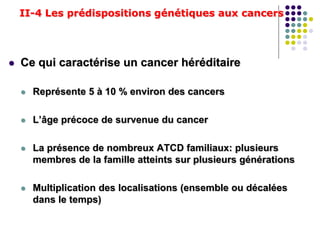 II-4 Les prédispositions génétiques aux cancers
 Ce qui caractérise un cancer héréditaire
 Représente 5 à 10 % environ des cancers
 L’âge précoce de survenue du cancer
 La présence de nombreux ATCD familiaux: plusieurs
membres de la famille atteints sur plusieurs générations
 Multiplication des localisations (ensemble ou décalées
dans le temps)
 