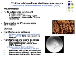 II-4 Les prédispositions génétiques aux cancers
1-Polypose Adénomateuse Familiale: (PAF)
Transmission
 Mode autosomique dominant
 à forte pénétrance
 à expressivité variable: polypes
colo-rectaux  duodénaux  lésions
rétiniennes
 Responsable de 1% des cancers
colo-rectaux
Clinique
 Manifestations coliques
 Polypes adénomateux multiples:
100 – x1000 dans le côlon et le
rectum
 Manifestatations extra-coliques
 Lésions rétiniennes (taches
blanches) visibles au fond d’œil
(70% des cas)
= Hypertrophie de l’épithélium
pigmentaire rétinien (CHRPE)
 Adénomes gastriques ou duodénaux
 Tumeurs desmoïdes et conjonctives
 Tumeurs de la thyroïde, du cerveau
 