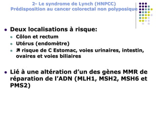 2- Le syndrome de Lynch (HNPCC)
Prédisposition au cancer colorectal non polyposique
 Deux localisations à risque:
 Côlon et rectum
 Utérus (endomètre)
  risque de C Estomac, voies urinaires, intestin,
ovaires et voies biliaires
 Lié à une altération d’un des gènes MMR de
réparation de l’ADN (MLH1, MSH2, MSH6 et
PMS2)
 