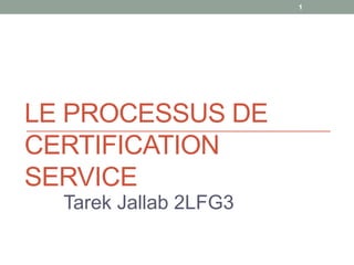 LE PROCESSUS DE
CERTIFICATION
SERVICE
Tarek Jallab 2LFG3
1
 