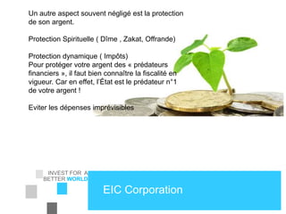 INVEST FOR A
BETTER WORLD
EIC Corporation
Un autre aspect souvent négligé est la protection
de son argent.
Protection Spirituelle ( Dîme , Zakat, Offrande)
Protection dynamique ( Impôts)
Pour protéger votre argent des « prédateurs
financiers », il faut bien connaître la fiscalité en
vigueur. Car en effet, l’État est le prédateur n°1
de votre argent !
Eviter les dépenses imprévisibles
 